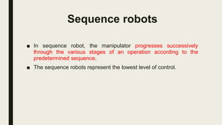 Sequence robots
■ In sequence robot, the manipulator progresses successively
through the various stages of an operation according to the
predetermined sequence.
■ The sequence robots represent the lowest level of control.
 