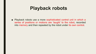 Playback robots
■ Playback robots use a more sophisticated control unit in which a
series of positions or motions are ‘taught’ to the robot, recorded
into memory and then repeated by the robot under its own control.
 