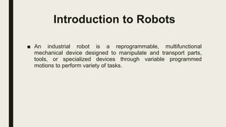 Introduction to Robots
■ An industrial robot is a reprogrammable, multifunctional
mechanical device designed to manipulate and transport parts,
tools, or specialized devices through variable programmed
motions to perform variety of tasks.
 