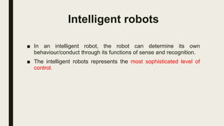 Intelligent robots
■ In an intelligent robot, the robot can determine its own
behaviour/conduct through its functions of sense and recognition.
■ The intelligent robots represents the most sophisticated level of
control.
 