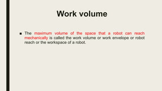 Work volume
■ The maximum volume of the space that a robot can reach
mechanically is called the work volume or work envelope or robot
reach or the workspace of a robot.
 
