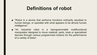 Definitions of robot
■ “Robot is a device that performs functions ordinarily ascribed to
human beings, or operates with what appears to be almost human
intelligence”.
■ “An industrial robot is a reprogrammable multifunctional
manipulator designed to move material, parts, tools or specialized
devices through various programmed motions for the performance
of a variety of tasks”.
 