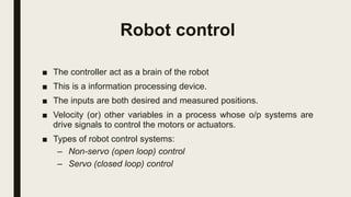 ■ The controller act as a brain of the robot
■ This is a information processing device.
■ The inputs are both desired and measured positions.
■ Velocity (or) other variables in a process whose o/p systems are
drive signals to control the motors or actuators.
■ Types of robot control systems:
– Non-servo (open loop) control
– Servo (closed loop) control
Robot control
 