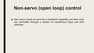 Non-servo (open loop) control
■ Non servo robots do not have a feedback capability and their axes
are controlled through a system of mechanical stops and limit
switches.
 