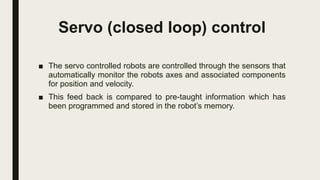 Servo (closed loop) control
■ The servo controlled robots are controlled through the sensors that
automatically monitor the robots axes and associated components
for position and velocity.
■ This feed back is compared to pre-taught information which has
been programmed and stored in the robot’s memory.
 