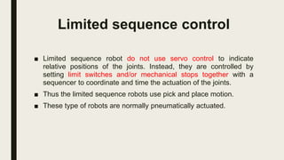 Limited sequence control
■ Limited sequence robot do not use servo control to indicate
relative positions of the joints. Instead, they are controlled by
setting limit switches and/or mechanical stops together with a
sequencer to coordinate and time the actuation of the joints.
■ Thus the limited sequence robots use pick and place motion.
■ These type of robots are normally pneumatically actuated.
 