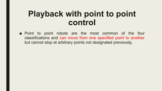 Playback with point to point
control
■ Point to point robots are the most common of the four
classifications and can move from one specified point to another
but cannot stop at arbitrary points not designated previously.
 