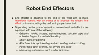 Robot End Effectors
■ End effector is attached to the end of the wrist arm to make
intentional contact with an object or to produce the robot’s final
effect on its surroundings by performing a particular task.
■ Depending on the type of operation, conventional end-effector are
equipped with any of the following:
– Grippers, hooks, scoops, electromagnets, vacuum cups and
adhesive fingers for material handling
– Spray guns for painting
– Attachment for spot welding and arc welding and arc cutting
– Power tools such as drills, nut drivers and burrs
– Measuring instruments such as dial indicators
 