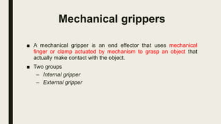 Mechanical grippers
■ A mechanical gripper is an end effector that uses mechanical
finger or clamp actuated by mechanism to grasp an object that
actually make contact with the object.
■ Two groups
– Internal gripper
– External gripper
 