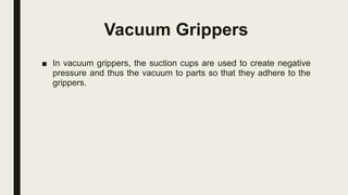 Vacuum Grippers
■ In vacuum grippers, the suction cups are used to create negative
pressure and thus the vacuum to parts so that they adhere to the
grippers.
 
