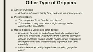 Other Type of Grippers
■ Adhesive Grippers
– Adhesive substance (sticky tape) performs the grasping action.
■ Piercing grippers
– The component to be handled are pierced
– This method is only used where slight damage to the
component is acceptable.
■ Hooks, Scoops & Ladles and other devices
– Hooks can be used as end effector to handle containers of
parts and to load and unload parts from overhead conveyors
– Scoops and ladles can be used to handle certain materials in
liquid (chemicals and molten metals) or powder form (food
materials)
– Inflatable bladder or diaphragm is expanded to grasp the
object.
 