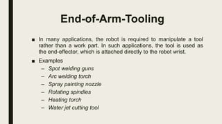 End-of-Arm-Tooling
■ In many applications, the robot is required to manipulate a tool
rather than a work part. In such applications, the tool is used as
the end-effector, which is attached directly to the robot wrist.
■ Examples
– Spot welding guns
– Arc welding torch
– Spray painting nozzle
– Rotating spindles
– Heating torch
– Water jet cutting tool
 