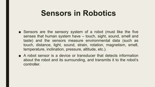 Sensors in Robotics
■ Sensors are the sensory system of a robot (must like the five
senses that human system have – touch, sight, sound, smell and
taste) and the sensors measure environmental data (such as
touch, distance, light, sound, strain, rotation, magnetism, smell,
temperature, inclination, pressure, altitude, etc.).
■ A robot sensor is a device or transducer that detects information
about the robot and its surrounding, and transmits it to the robot’s
controller.
 