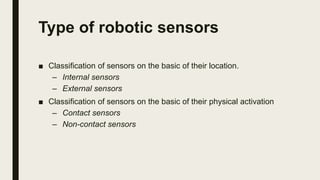 Type of robotic sensors
■ Classification of sensors on the basic of their location.
– Internal sensors
– External sensors
■ Classification of sensors on the basic of their physical activation
– Contact sensors
– Non-contact sensors
 