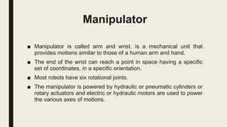 Manipulator
■ Manipulator is called arm and wrist, is a mechanical unit that
provides motions similar to those of a human arm and hand.
■ The end of the wrist can reach a point in space having a specific
set of coordinates, in a specific orientation.
■ Most robots have six rotational joints.
■ The manipulator is powered by hydraulic or pneumatic cylinders or
rotary actuators and electric or hydraulic motors are used to power
the various axes of motions.
 