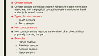 ■ Contact sensors
■ Contact sensors are devices used in robotics to obtain information
associated with the physical contact between a manipulator hand
and objects in work space.
■ Types of contact sensors
– Touch sensors
– Force sensors
■ Non contact sensors
■ Non contact sensors measure the condition of an object without
physically touching the part.
■ Examples
– Range sensors
– Proximity sensors
– Acoustic sensors
– Vision sensors
 