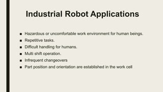 Industrial Robot Applications
■ Hazardous or uncomfortable work environment for human beings.
■ Repetitive tasks.
■ Difficult handling for humans.
■ Multi shift operation.
■ Infrequent changeovers
■ Part position and orientation are established in the work cell
 