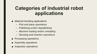 Categories of industrial robot
applications
■ Material handling applications
– Pick and place operations
– Palletizing and/or depalletizing
– Machine loading and/or unloading
– Stacking and insertion operations
■ Processing operations
■ Assembly operations
■ Inspection operations
 
