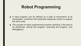 Robot Programming
■ A robot program can be defined as a path of movements of its
manipulator, combined with peripheral equipment action to support
the work cycle.
■ The process of robot programming involves ‘teaching’ it the task to
be performed, storing the program, executing the program, and
debugging it.
 