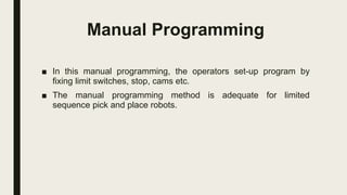 Manual Programming
■ In this manual programming, the operators set-up program by
fixing limit switches, stop, cams etc.
■ The manual programming method is adequate for limited
sequence pick and place robots.
 