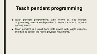 Teach pendant programming
■ Teach pendent programming, also known as lead through
programming, uses a teach pendent to instruct a robot to move in
working space.
■ Teach pendent is a small hand held device with toggle switches
and dials to control the robots physical movements.
 