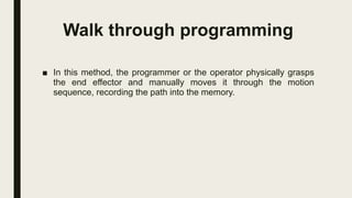 Walk through programming
■ In this method, the programmer or the operator physically grasps
the end effector and manually moves it through the motion
sequence, recording the path into the memory.
 
