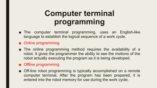 Computer terminal
programming
■ The computer terminal programming, uses an English-like
language to establish the logical sequence of a work cycle.
■ Online programming
■ The online programming method requires the availability of a
robot. It gives the programmer the ability to see the motions of the
robot actually executing the program as it is being developed.
■ Offline programming
■ Off-line robot programming is typically accomplished on a remote
computer terminal. After the program has been prepared, it is
entered into the robot memory for use during the work cycle.
 