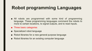 Robot programming Languages
■ All robots are programmed with some kind of programming
language. These programming languages command the robots to
more to certain locations, to signal outputs, and to read inputs.
■ Three basic categories
■ Specialized robot language
■ Robot libraries for a new general purpose language
■ Robot libraries for an existing computer language
 