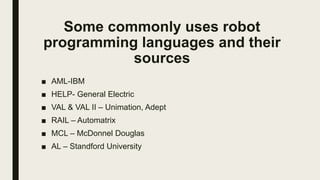 Some commonly uses robot
programming languages and their
sources
■ AML-IBM
■ HELP- General Electric
■ VAL & VAL II – Unimation, Adept
■ RAIL – Automatrix
■ MCL – McDonnel Douglas
■ AL – Standford University
 