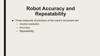 Robot Accuracy and
Repeatability
■ Three measures of precision of the robot’s movement are
– Control resolution
– Accuracy
– Repeatability
 