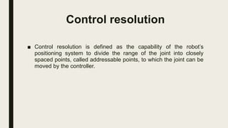 Control resolution
■ Control resolution is defined as the capability of the robot’s
positioning system to divide the range of the joint into closely
spaced points, called addressable points, to which the joint can be
moved by the controller.
 