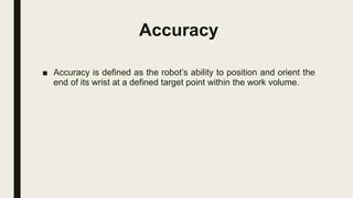 Accuracy
■ Accuracy is defined as the robot’s ability to position and orient the
end of its wrist at a defined target point within the work volume.
 