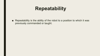 Repeatability
■ Repeatability is the ability of the robot to a position to which it was
previously commanded or taught.
 