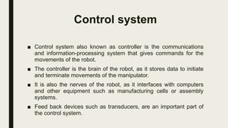 Control system
■ Control system also known as controller is the communications
and information-processing system that gives commands for the
movements of the robot.
■ The controller is the brain of the robot, as it stores data to initiate
and terminate movements of the manipulator.
■ It is also the nerves of the robot, as it interfaces with computers
and other equipment such as manufacturing cells or assembly
systems.
■ Feed back devices such as transducers, are an important part of
the control system.
 