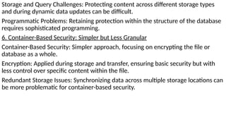 Storage and Query Challenges: Protecting content across different storage types
and during dynamic data updates can be difficult.
Programmatic Problems: Retaining protection within the structure of the database
requires sophisticated programming.
6. Container-Based Security: Simpler but Less Granular
Container-Based Security: Simpler approach, focusing on encrypting the file or
database as a whole.
Encryption: Applied during storage and transfer, ensuring basic security but with
less control over specific content within the file.
Redundant Storage Issues: Synchronizing data across multiple storage locations can
be more problematic for container-based security.
 