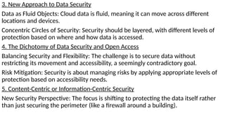 3. New Approach to Data Security
Data as Fluid Objects: Cloud data is fluid, meaning it can move across different
locations and devices.
Concentric Circles of Security: Security should be layered, with different levels of
protection based on where and how data is accessed.
4. The Dichotomy of Data Security and Open Access
Balancing Security and Flexibility: The challenge is to secure data without
restricting its movement and accessibility, a seemingly contradictory goal.
Risk Mitigation: Security is about managing risks by applying appropriate levels of
protection based on accessibility needs.
5. Content-Centric or Information-Centric Security
New Security Perspective: The focus is shifting to protecting the data itself rather
than just securing the perimeter (like a firewall around a building).
 