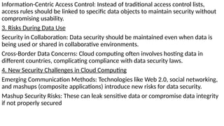 Information-Centric Access Control: Instead of traditional access control lists,
access rules should be linked to specific data objects to maintain security without
compromising usability.
3. Risks During Data Use
Security in Collaboration: Data security should be maintained even when data is
being used or shared in collaborative environments.
Cross-Border Data Concerns: Cloud computing often involves hosting data in
different countries, complicating compliance with data security laws.
4. New Security Challenges in Cloud Computing
Emerging Communication Methods: Technologies like Web 2.0, social networking,
and mashups (composite applications) introduce new risks for data security.
Mashup Security Risks: These can leak sensitive data or compromise data integrity
if not properly secured
 