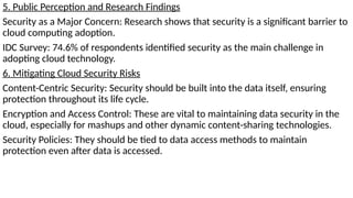 5. Public Perception and Research Findings
Security as a Major Concern: Research shows that security is a significant barrier to
cloud computing adoption.
IDC Survey: 74.6% of respondents identified security as the main challenge in
adopting cloud technology.
6. Mitigating Cloud Security Risks
Content-Centric Security: Security should be built into the data itself, ensuring
protection throughout its life cycle.
Encryption and Access Control: These are vital to maintaining data security in the
cloud, especially for mashups and other dynamic content-sharing technologies.
Security Policies: They should be tied to data access methods to maintain
protection even after data is accessed.
 