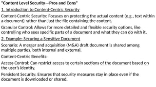 "Content Level Security—Pros and Cons"
1. Introduction to Content-Centric Security
Content-Centric Security: Focuses on protecting the actual content (e.g., text within
a document) rather than just the file containing the content.
Granular Control: Allows for more detailed and flexible security options, like
controlling who sees specific parts of a document and what they can do with it.
2. Example: Securing a Sensitive Document
Scenario: A merger and acquisition (M&A) draft document is shared among
multiple parties, both internal and external.
Content-Centric Benefits:
Access Control: Can restrict access to certain sections of the document based on
the user’s identity.
Persistent Security: Ensures that security measures stay in place even if the
document is downloaded or shared.
 