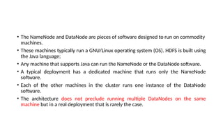 • The NameNode and DataNode are pieces of software designed to run on commodity
machines.
• These machines typically run a GNU/Linux operating system (OS). HDFS is built using
the Java language;
• Any machine that supports Java can run the NameNode or the DataNode software.
• A typical deployment has a dedicated machine that runs only the NameNode
software.
• Each of the other machines in the cluster runs one instance of the DataNode
software.
• The architecture does not preclude running multiple DataNodes on the same
machine but in a real deployment that is rarely the case.
 
