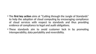 • The first key action aims at “Cutting through the Jungle of Standards”
to help the adoption of cloud computing by encouraging compliance
of cloud services with respect to standards and thus providing
evidence of compliance to legal and audit obligations.
• These standards aim to avoid customer lock in by promoting
interoperability, data portability and reversibility.
 