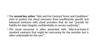 • The second key action “Safe and Fair Contract Terms and Conditions”
aims to protect the cloud consumer from insufficiently specific and
balanced contracts with cloud providers that do not “provide for
liability for data integrity, confidentiality or service continuity”.
• The cloud consumer is often presented with "take-it-or-leave-it
standard contracts that might be cost-saving for the provider but is
often undesirable for the user”.
 