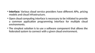 • Interface: Various cloud service providers have different APIs, pricing
models and cloud infrastructure.
• Open cloud computing interface is necessary to be initiated to provide
a common application programming interface for multiple cloud
environments.
• The simplest solution is to use a software component that allows the
federated system to connect with a given cloud environment.
 