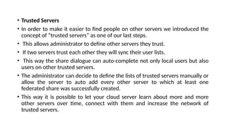 • Trusted Servers
• In order to make it easier to find people on other servers we introduced the
concept of “trusted servers” as one of our last steps.
• This allows administrator to define other servers they trust.
• If two servers trust each other they will sync their user lists.
• This way the share dialogue can auto-complete not only local users but also
users on other trusted servers.
• The administrator can decide to define the lists of trusted servers manually or
allow the server to auto add every other server to which at least one
federated share was successfully created.
• This way it is possible to let your cloud server learn about more and more
other servers over time, connect with them and increase the network of
trusted servers.
 
