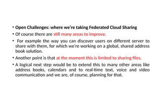 • Open Challenges: where we’re taking Federated Cloud Sharing
• Of course there are still many areas to improve.
• For example the way you can discover users on different server to
share with them, for which we’re working on a global, shared address
book solution.
• Another point is that at the moment this is limited to sharing files.
• A logical next step would be to extend this to many other areas like
address books, calendars and to real-time text, voice and video
communication and we are, of course, planning for that.
 