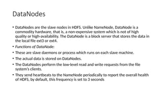 DataNodes
• DataNodes are the slave nodes in HDFS. Unlike NameNode, DataNode is a
commodity hardware, that is, a non-expensive system which is not of high
quality or high-availability. The DataNode is a block server that stores the data in
the local file ext3 or ext4.
• Functions of DataNode:
• These are slave daemons or process which runs on each slave machine.
• The actual data is stored on DataNodes.
• The DataNodes perform the low-level read and write requests from the file
system’s clients.
• They send heartbeats to the NameNode periodically to report the overall health
of HDFS, by default, this frequency is set to 3 seconds
 