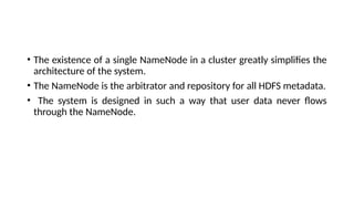 • The existence of a single NameNode in a cluster greatly simplifies the
architecture of the system.
• The NameNode is the arbitrator and repository for all HDFS metadata.
• The system is designed in such a way that user data never flows
through the NameNode.
 