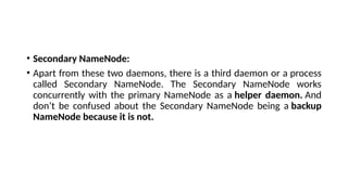 • Secondary NameNode:
• Apart from these two daemons, there is a third daemon or a process
called Secondary NameNode. The Secondary NameNode works
concurrently with the primary NameNode as a helper daemon. And
don’t be confused about the Secondary NameNode being a backup
NameNode because it is not.
 