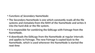 • Functions of Secondary NameNode:
• The Secondary NameNode is one which constantly reads all the file
systems and metadata from the RAM of the NameNode and writes it
into the hard disk or the file system.
• It is responsible for combining the EditLogs with FsImage from the
NameNode.
• It downloads the EditLogs from the NameNode at regular intervals
and applies to FsImage. The new FsImage is copied back to the
NameNode, which is used whenever the NameNode is started the
next time
 