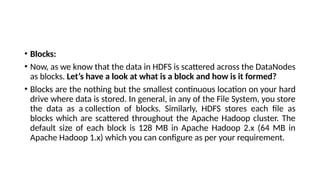 • Blocks:
• Now, as we know that the data in HDFS is scattered across the DataNodes
as blocks. Let’s have a look at what is a block and how is it formed?
• Blocks are the nothing but the smallest continuous location on your hard
drive where data is stored. In general, in any of the File System, you store
the data as a collection of blocks. Similarly, HDFS stores each file as
blocks which are scattered throughout the Apache Hadoop cluster. The
default size of each block is 128 MB in Apache Hadoop 2.x (64 MB in
Apache Hadoop 1.x) which you can configure as per your requirement.
 